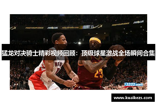 猛龙对决骑士精彩视频回顾：顶级球星激战全场瞬间合集