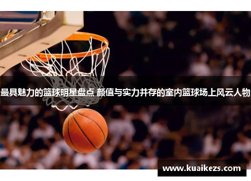 最具魅力的篮球明星盘点 颜值与实力并存的室内篮球场上风云人物