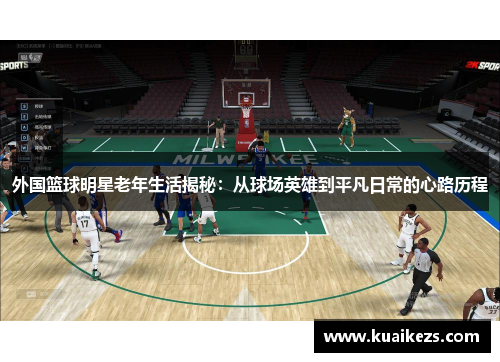 外国篮球明星老年生活揭秘：从球场英雄到平凡日常的心路历程