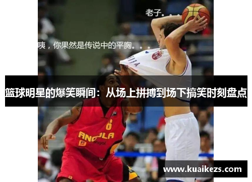 篮球明星的爆笑瞬间：从场上拼搏到场下搞笑时刻盘点